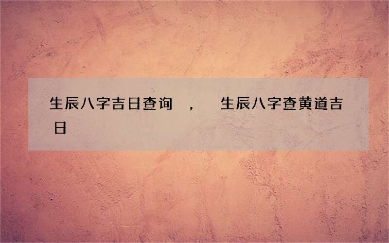 生辰八字吉日查询，生辰八字查黄道吉日